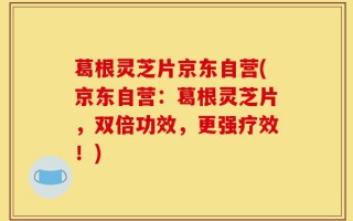 葛根灵芝片京东自营(京东自营：葛根灵芝片，双倍功效，更强疗效！)