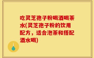 吃灵芝孢子粉喝酒喝茶水(灵芝孢子粉的饮用配方，适合泡茶和搭配酒水喝)