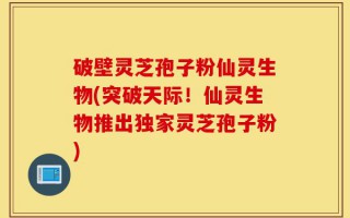 破壁灵芝孢子粉仙灵生物(突破天际！仙灵生物推出独家灵芝孢子粉)