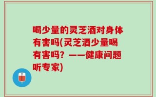 喝少量的灵芝酒对身体有害吗(灵芝酒少量喝有害吗？——健康问题听专家)