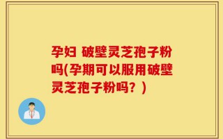孕妇 破壁灵芝孢子粉吗(孕期可以服用破壁灵芝孢子粉吗？)