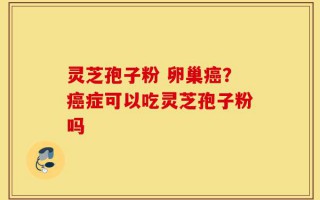 灵芝孢子粉 卵巢癌？癌症可以吃灵芝孢子粉吗