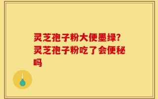 灵芝孢子粉大便墨绿？灵芝孢子粉吃了会便秘吗