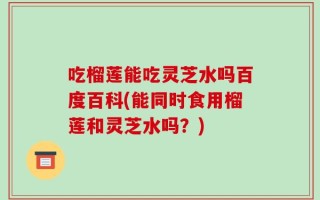 吃榴莲能吃灵芝水吗百度百科(能同时食用榴莲和灵芝水吗？)