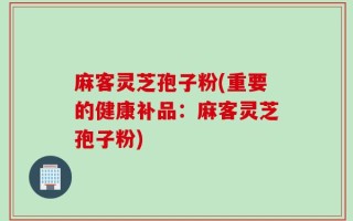麻客灵芝孢子粉(重要的健康补品：麻客灵芝孢子粉)