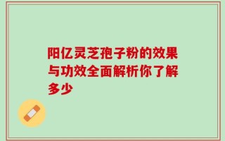 阳亿灵芝孢子粉的效果与功效全面解析你了解多少