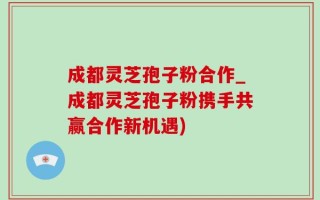 成都灵芝孢子粉合作_成都灵芝孢子粉携手共赢合作新机遇)