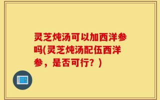 灵芝炖汤可以加西洋参吗(灵芝炖汤配伍西洋参，是否可行？)