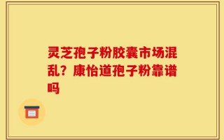 灵芝孢子粉胶囊市场混乱？康怡道孢子粉靠谱吗