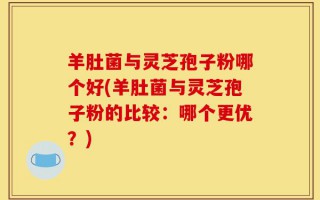 羊肚菌与灵芝孢子粉哪个好(羊肚菌与灵芝孢子粉的比较：哪个更优？)