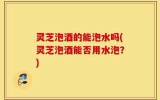 灵芝泡酒的能泡水吗(灵芝泡酒能否用水泡？)