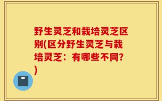 野生灵芝和栽培灵芝区别(区分野生灵芝与栽培灵芝：有哪些不同？)