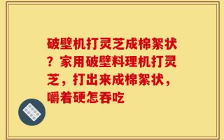 破壁机打灵芝成棉絮状？家用破壁料理机打灵芝，打出来成棉絮状，嚼着硬怎吞吃