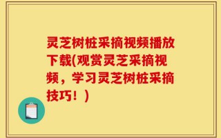 灵芝树桩采摘视频播放下载(观赏灵芝采摘视频，学习灵芝树桩采摘技巧！)