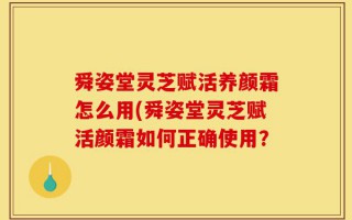 舜姿堂灵芝赋活养颜霜怎么用(舜姿堂灵芝赋活颜霜如何正确使用？