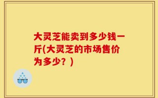 大灵芝能卖到多少钱一斤(大灵芝的市场售价为多少？)