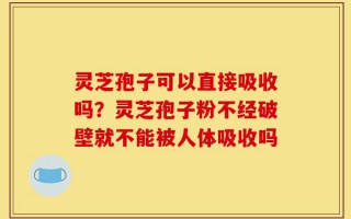 灵芝孢子可以直接吸收吗？灵芝孢子粉不经破壁就不能被人体吸收吗