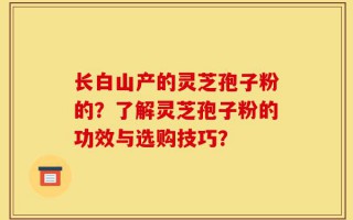 长白山产的灵芝孢子粉的？了解灵芝孢子粉的功效与选购技巧？