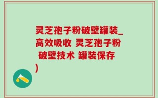 灵芝孢子粉破壁罐装_高效吸收 灵芝孢子粉 破壁技术 罐装保存)