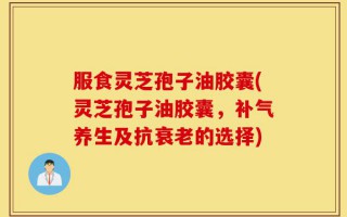 服食灵芝孢子油胶囊(灵芝孢子油胶囊，补气养生及抗衰老的选择)