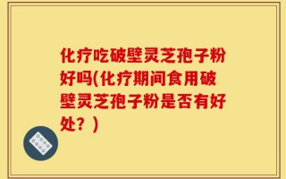 化疗吃破壁灵芝孢子粉好吗(化疗期间食用破壁灵芝孢子粉是否有好处？)
