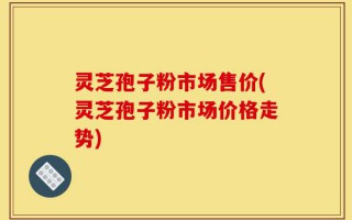 灵芝孢子粉市场售价(灵芝孢子粉市场价格走势)