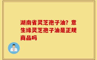 湖南省灵芝孢子油？意生缘灵芝孢子油是正规商品吗