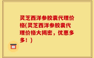 灵芝西洋参胶囊代理价格(灵芝西洋参胶囊代理价格大揭密，优惠多多！)