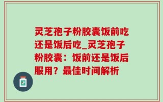 灵芝孢子粉胶囊饭前吃还是饭后吃_灵芝孢子粉胶囊：饭前还是饭后服用？最佳时间解析