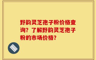 野韵灵芝孢子粉价格查询？了解野韵灵芝孢子粉的市场价格？