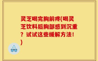 灵芝喝完胸前疼(喝灵芝饮料后胸部感到沉重？试试这些缓解方法！)