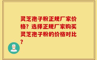 灵芝孢子粉正规厂家价格？选择正规厂家购买灵芝孢子粉的价格对比？