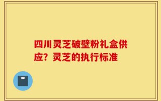 四川灵芝破壁粉礼盒供应？灵芝的执行标准