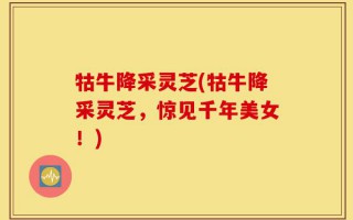 牯牛降采灵芝(牯牛降采灵芝，惊见千年美女！)