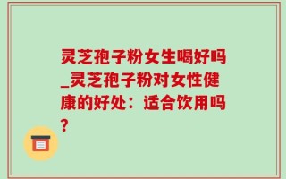 灵芝孢子粉女生喝好吗_灵芝孢子粉对女性健康的好处：适合饮用吗？