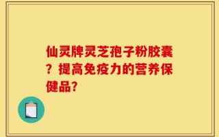 仙灵牌灵芝孢子粉胶囊？提高免疫力的营养保健品？