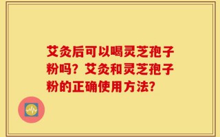 艾灸后可以喝灵芝孢子粉吗？艾灸和灵芝孢子粉的正确使用方法？