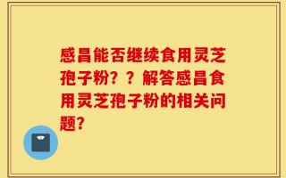 感昌能否继续食用灵芝孢子粉？？解答感昌食用灵芝孢子粉的相关问题？
