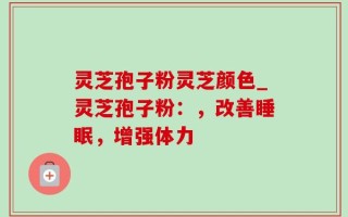 灵芝孢子粉灵芝颜色_灵芝孢子粉：，改善睡眠，增强体力