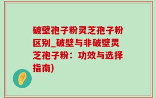 破壁孢子粉灵芝孢子粉区别_破壁与非破壁灵芝孢子粉：功效与选择指南)