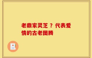 老鼎家灵芝 ？代表爱情的古老图腾