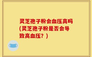 灵芝孢子粉会血压高吗(灵芝孢子粉是否会导致高血压？)