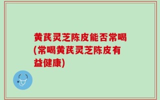 黄芪灵芝陈皮能否常喝(常喝黄芪灵芝陈皮有益健康)