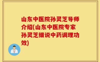 山东中医院孙灵芝导师介绍(山东中医院专家孙灵芝细说中药调理功效)