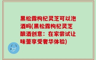 黑松露枸杞灵芝可以泡酒吗(黑松露枸杞灵芝酿酒创意：在家尝试让味蕾享受奢华体验)