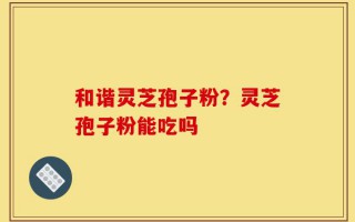 和谐灵芝孢子粉？灵芝孢子粉能吃吗