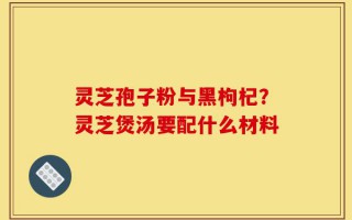灵芝孢子粉与黑枸杞？灵芝煲汤要配什么材料