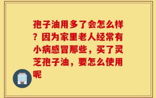 孢子油用多了会怎么样？因为家里老人经常有小病感冒那些，买了灵芝孢子油，要怎么使用呢