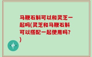 马鞭石斛可以和灵芝一起吗(灵芝和马鞭石斛可以搭配一起使用吗？)