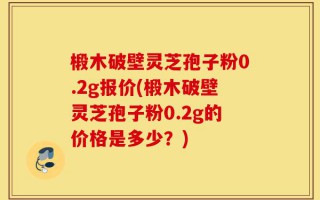 椴木破壁灵芝孢子粉0.2g报价(椴木破壁灵芝孢子粉0.2g的价格是多少？)